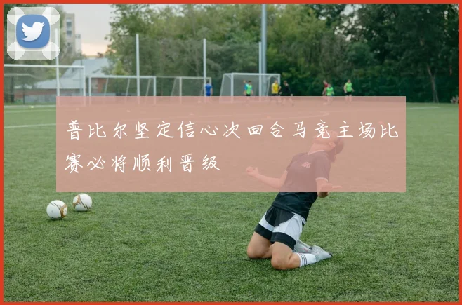 普比尔坚定信心次回合马竞主场比赛必将顺利晋级