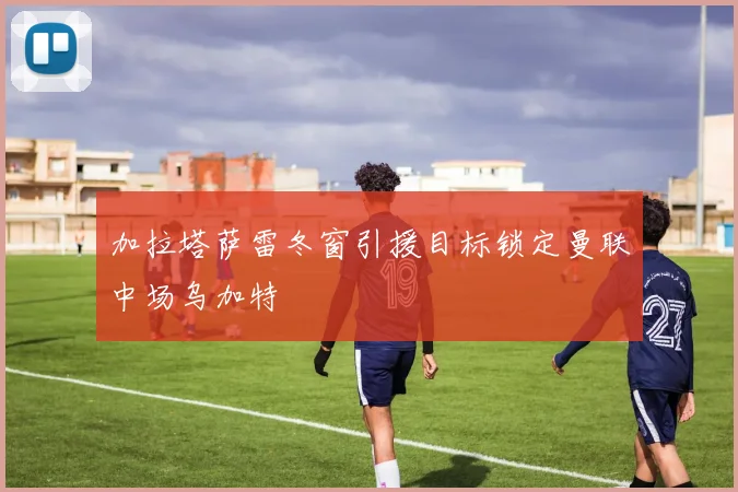 加拉塔萨雷冬窗引援目标锁定曼联中场乌加特