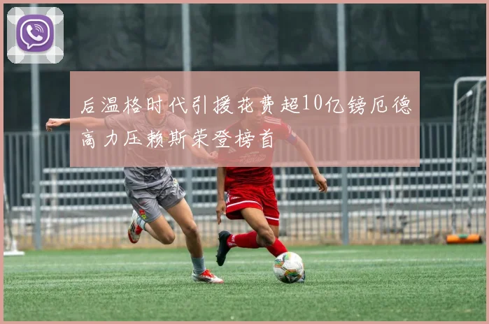 后温格时代引援花费超10亿镑厄德高力压赖斯荣登榜首