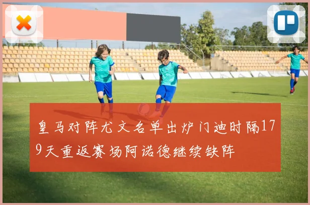 皇马对阵尤文名单出炉门迪时隔179天重返赛场阿诺德继续缺阵