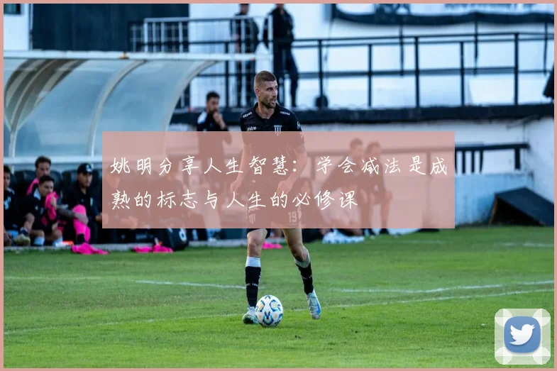 姚明分享人生智慧：学会减法是成熟的标志与人生的必修课