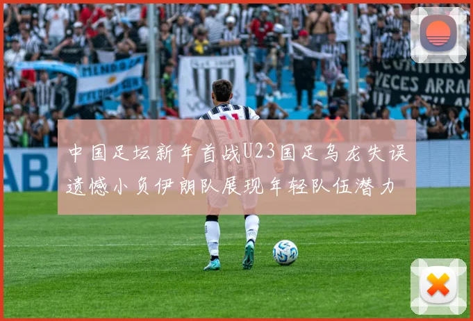 中国足坛新年首战U23国足乌龙失误遗憾小负伊朗队展现年轻队伍潜力