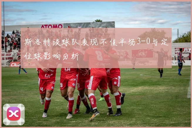 斯洛特谈球队表现不佳半场3-0与定位球影响分析