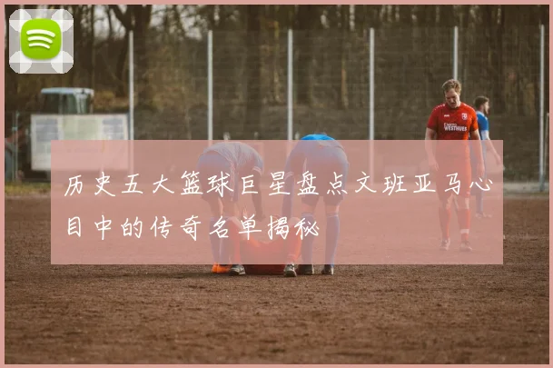 历史五大篮球巨星盘点文班亚马心目中的传奇名单揭秘