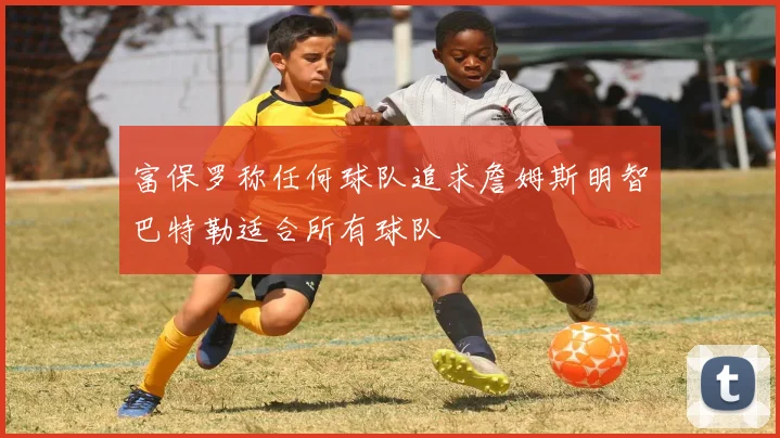 富保罗称任何球队追求詹姆斯明智巴特勒适合所有球队