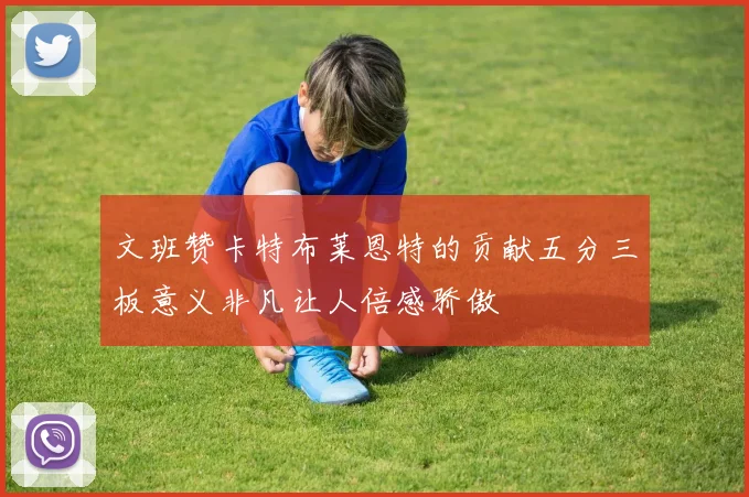 文班赞卡特布莱恩特的贡献五分三板意义非凡让人倍感骄傲