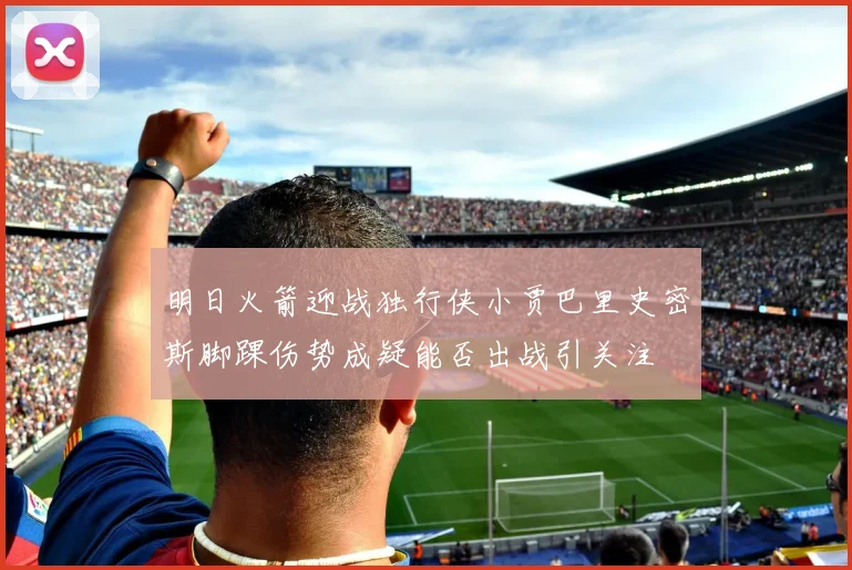 明日火箭迎战独行侠小贾巴里史密斯脚踝伤势成疑能否出战引关注