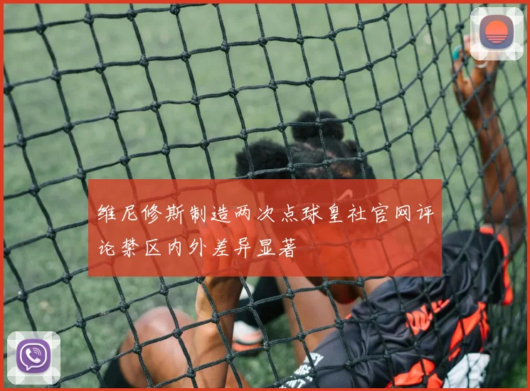 维尼修斯制造两次点球皇社官网评论禁区内外差异显著