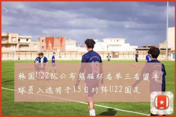 韩国U22队公布熊猫杯名单三名留洋球员入选将于15日对阵U22国足