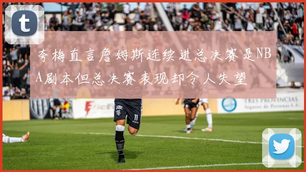 夸梅直言詹姆斯连续进总决赛是NBA剧本但总决赛表现却令人失望