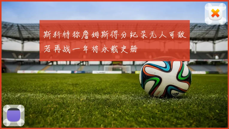 斯科特称詹姆斯得分纪录无人可敌若再战一年将永载史册