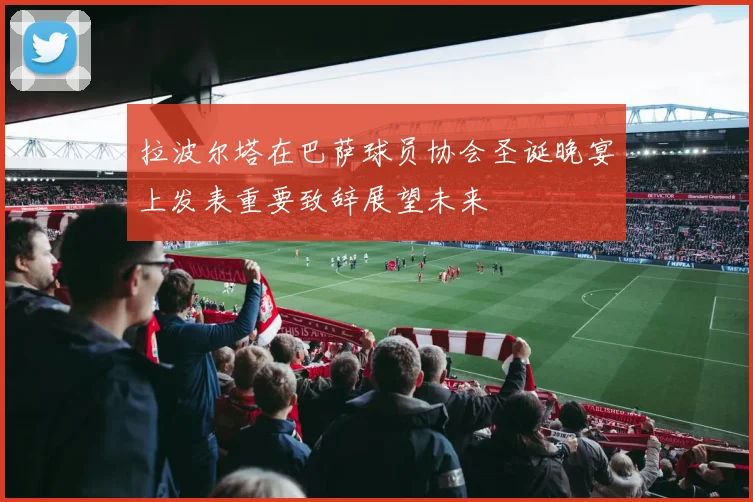 拉波尔塔在巴萨球员协会圣诞晚宴上发表重要致辞展望未来