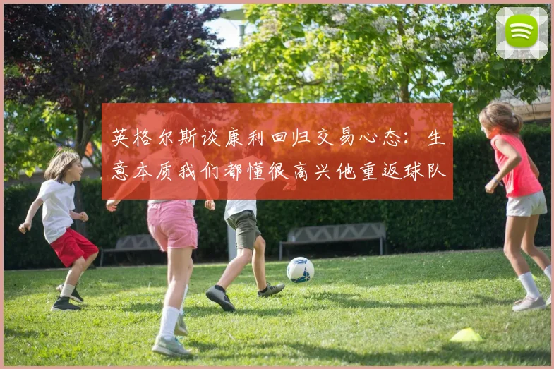 英格尔斯谈康利回归交易心态：生意本质我们都懂很高兴他重返球队