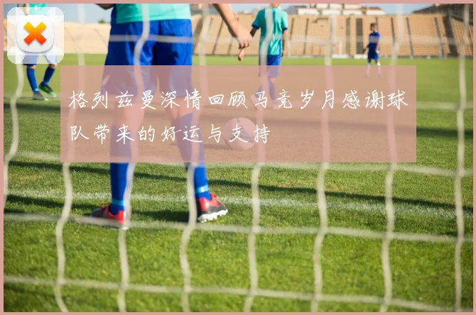 格列兹曼深情回顾马竞岁月感谢球队带来的好运与支持