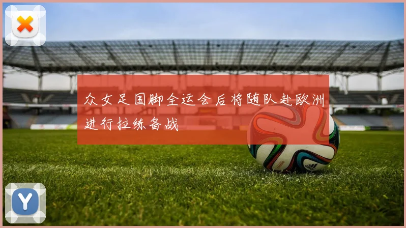 众女足国脚全运会后将随队赴欧洲进行拉练备战