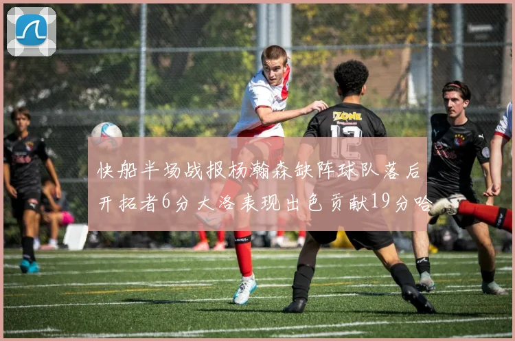 快船半场战报杨瀚森缺阵球队落后开拓者6分大洛表现出色贡献19分哈登也有14分进账