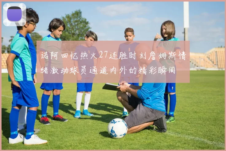 诺阿回忆热火27连胜时刻詹姆斯情绪激动球员通道内外的精彩瞬间