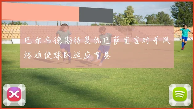 巴尔韦德期待复仇巴萨直言对手风格迫使球队适应节奏
