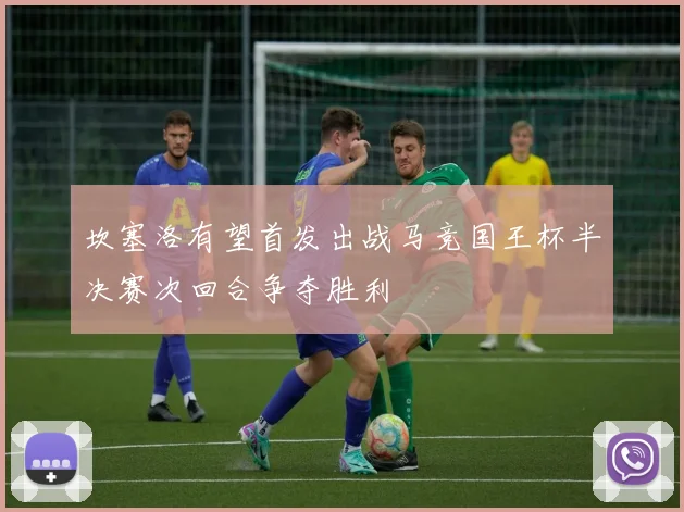 坎塞洛有望首发出战马竞国王杯半决赛次回合争夺胜利