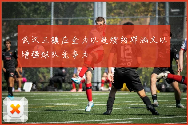 武汉三镇应全力以赴续约邓涵文以增强球队竞争力