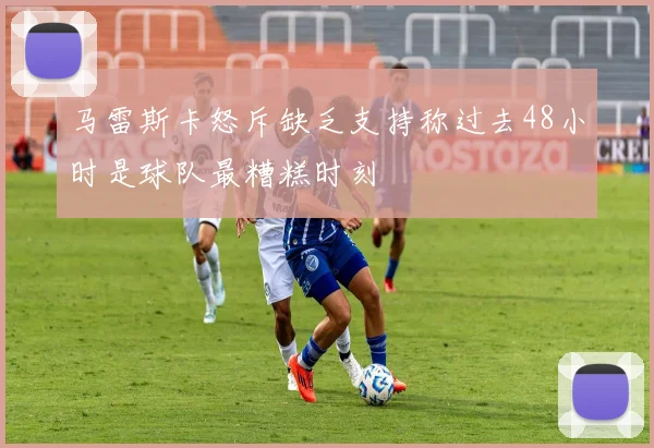马雷斯卡怒斥缺乏支持称过去48小时是球队最糟糕时刻