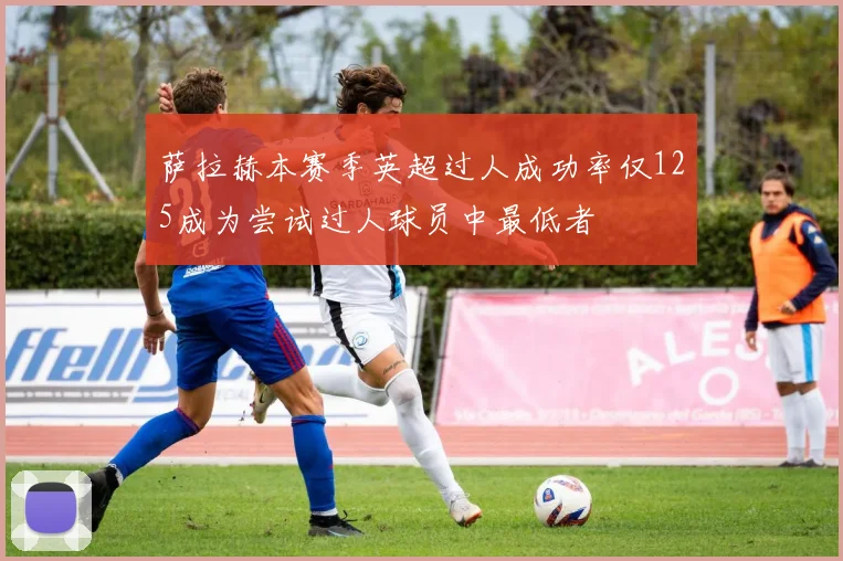 萨拉赫本赛季英超过人成功率仅125成为尝试过人球员中最低者