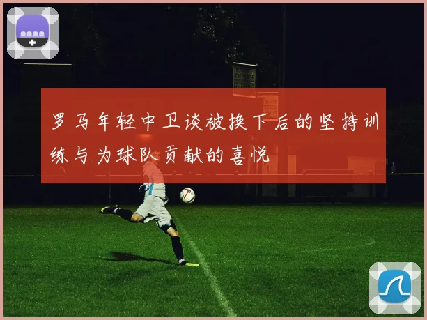 罗马年轻中卫谈被换下后的坚持训练与为球队贡献的喜悦