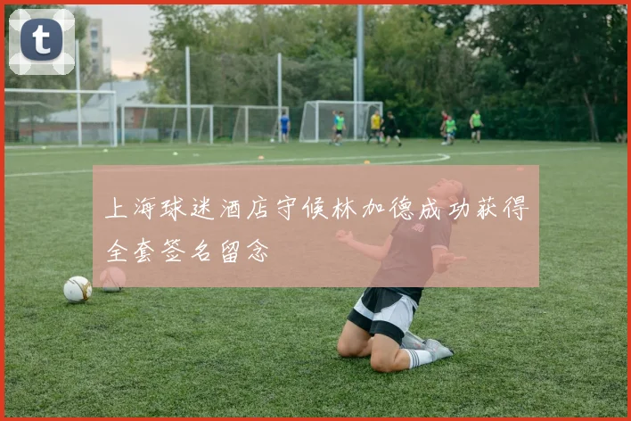 上海球迷酒店守候林加德成功获得全套签名留念