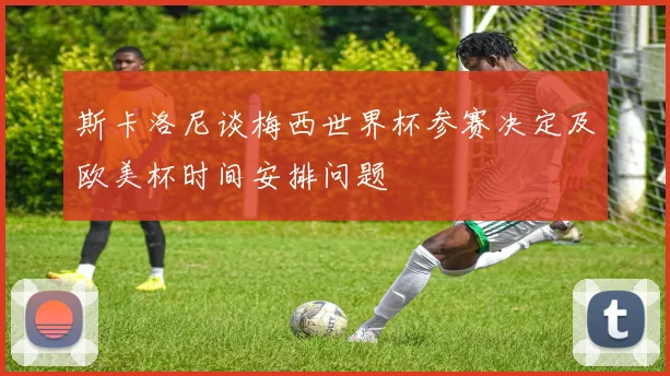 斯卡洛尼谈梅西世界杯参赛决定及欧美杯时间安排问题
