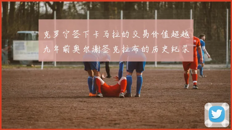 克罗宁签下卡马拉的交易价值超越九年前奥尔谢签克拉布的历史纪录