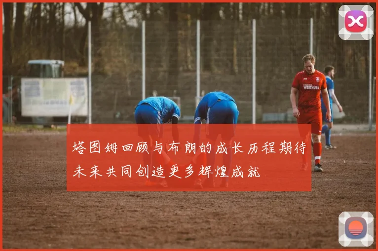 塔图姆回顾与布朗的成长历程期待未来共同创造更多辉煌成就