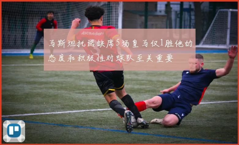 马斯坦托诺缺席5场皇马仅1胜他的态度和积极性对球队至关重要